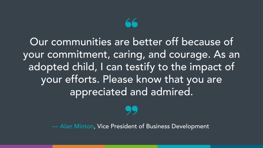 Our communities are better off because of your commitment, caring, and courage. As an adopted child, I can testify to the impact of your efforts. Please know that you are appreciated and admired.