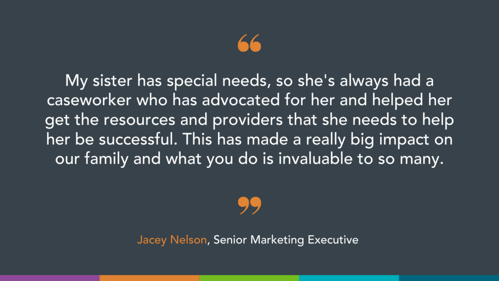 My sister has special needs, so she's always had a caseworker who has advocated for her and helped her get the resources and providers that she needs to help her be successful. This has made a really big impact on our family and what you do is invaluable to so many.