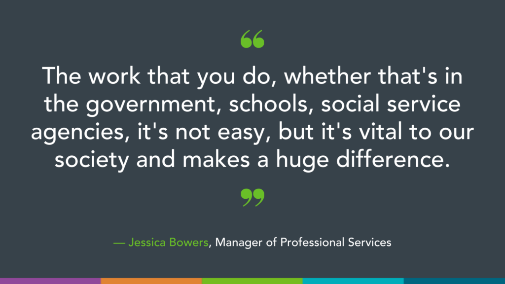 The work that you do, whether that's in the government, schools, social service agencies, it's not easy, but it's vital to our society and makes a huge difference.