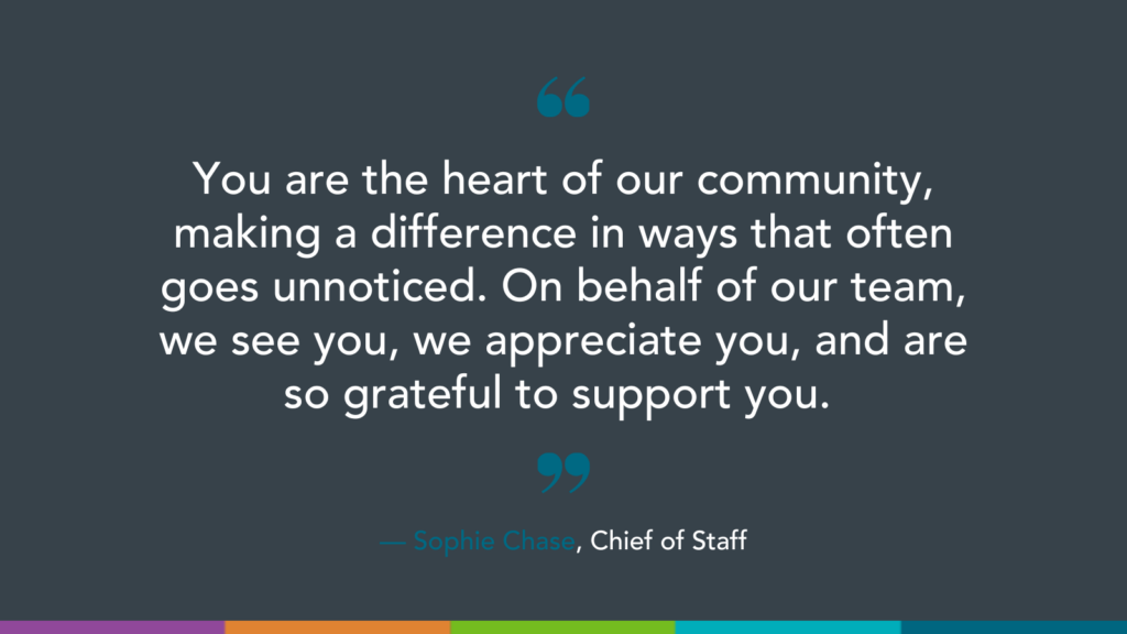 You are the heart of our community, making a difference in ways that often goes unnoticed. On behalf of our team, we see you, we appreciate you, and are so grateful to support you.