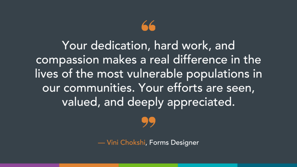 Your dedication, hard work, and compassion makes a real difference in the lives of the most vulnerable populations in our communities. Your efforts are seen, valued, and deeply appreciated.